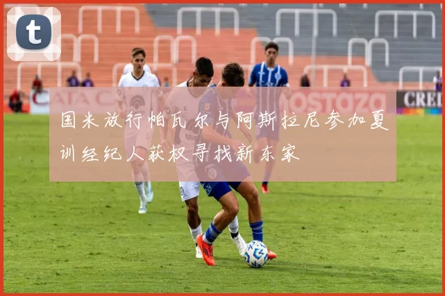 国米放行帕瓦尔与阿斯拉尼参加夏训经纪人获权寻找新东家