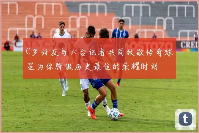 C罗好友与六台记者共同致敬传奇球星为你骄傲历史最佳的荣耀时刻