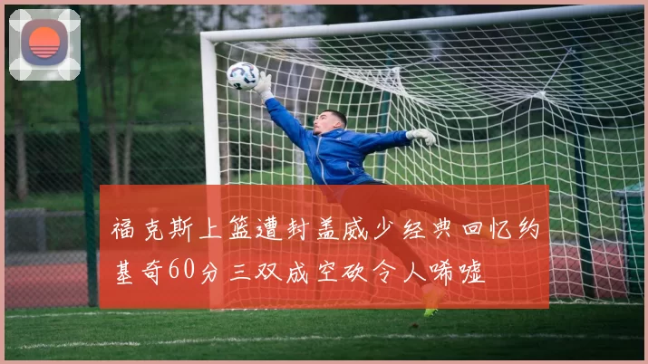 福克斯上篮遭封盖威少经典回忆约基奇60分三双成空砍令人唏嘘