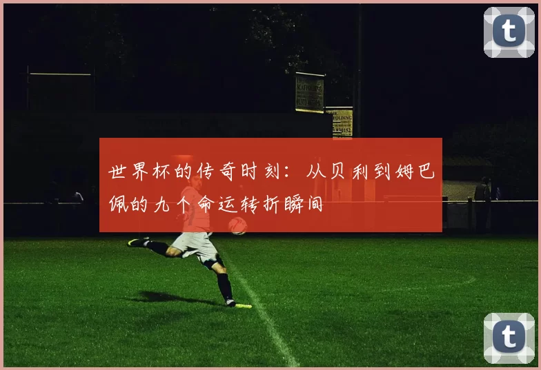 世界杯的传奇时刻：从贝利到姆巴佩的九个命运转折瞬间