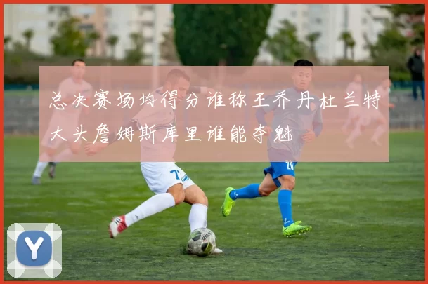 总决赛场均得分谁称王乔丹杜兰特大头詹姆斯库里谁能夺魁
